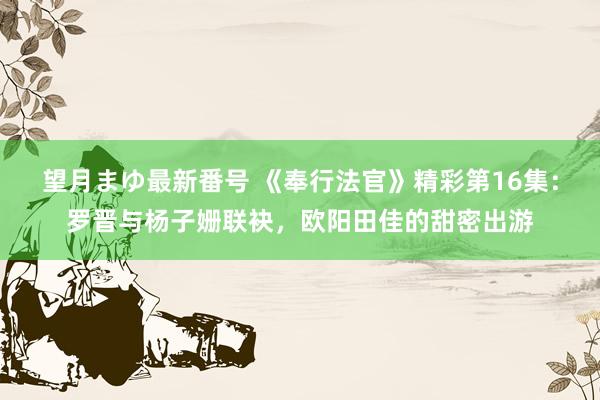 望月まゆ最新番号 《奉行法官》精彩第16集：罗晋与杨子姗联袂，欧阳田佳的甜密出游