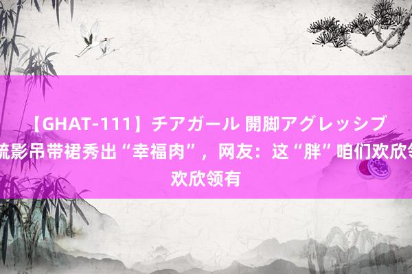 【GHAT-111】チアガール 開脚アグレッシブ 江疏影吊带裙秀出“幸福肉”，网友：这“胖”咱们欢欣领有