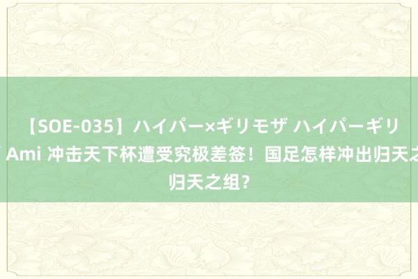 【SOE-035】ハイパー×ギリモザ ハイパーギリモザ Ami 冲击天下杯遭受究极差签！国足怎样冲出归天之组？