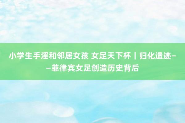 小学生手淫和邻居女孩 女足天下杯｜归化遗迹——菲律宾女足创造历史背后