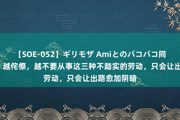 【SOE-052】ギリモザ Amiとのパコパコ同棲生活 Ami 越侘傺，越不要从事这三种不踏实的劳动，只会让出路愈加阴暗