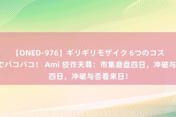 【ONED-976】ギリギリモザイク 6つのコスチュームでパコパコ！ Ami 狡诈天尊：市集磨盘四日，冲破与否看来日！