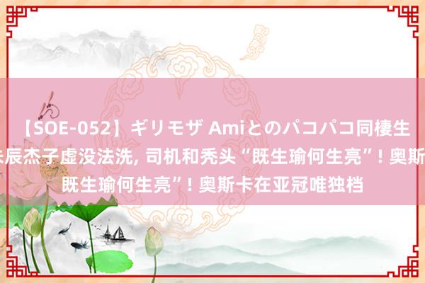 【SOE-052】ギリモザ Amiとのパコパコ同棲生活 Ami 徐江: 朱辰杰子虚没法洗， 司机和秃头“既生瑜何生亮”! 奥斯卡在亚冠唯独档