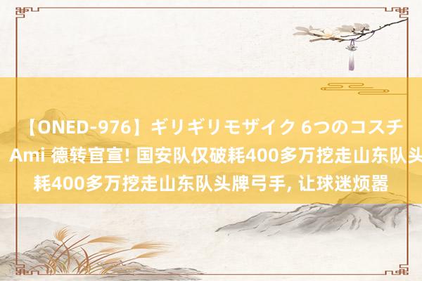 【ONED-976】ギリギリモザイク 6つのコスチュームでパコパコ！ Ami 德转官宣! 国安队仅破耗400多万挖走山东队头牌弓手， 让球迷烦嚣