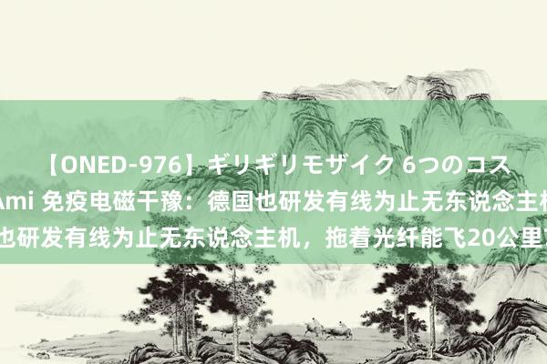 【ONED-976】ギリギリモザイク 6つのコスチュームでパコパコ！ Ami 免疫电磁干豫：德国也研发有线为止无东说念主机，拖着光纤能飞20公里?