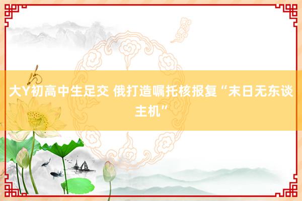 大Y初高中生足交 俄打造嘱托核报复“末日无东谈主机”