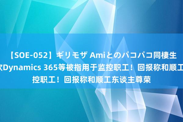 【SOE-052】ギリモザ Amiとのパコパコ同棲生活 Ami 微软Dynamics 365等被指用于监控职工！回报称和顺工东谈主尊荣