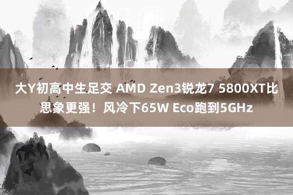 大Y初高中生足交 AMD Zen3锐龙7 5800XT比思象更强！风冷下65W Eco跑到5GHz