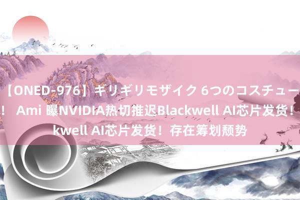 【ONED-976】ギリギリモザイク 6つのコスチュームでパコパコ！ Ami 曝NVIDIA热切推迟Blackwell AI芯片发货！存在筹划颓势