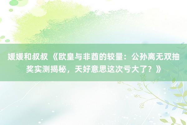 媛媛和叔叔 《欧皇与非酋的较量：公孙离无双抽奖实测揭秘，天好意思这次亏大了？》