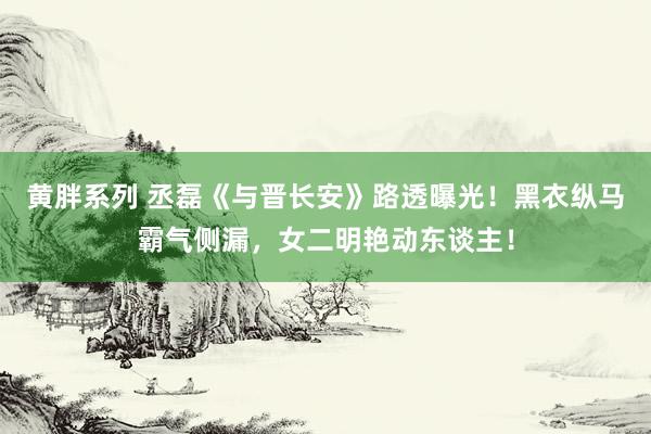 黄胖系列 丞磊《与晋长安》路透曝光！黑衣纵马霸气侧漏，女二明艳动东谈主！