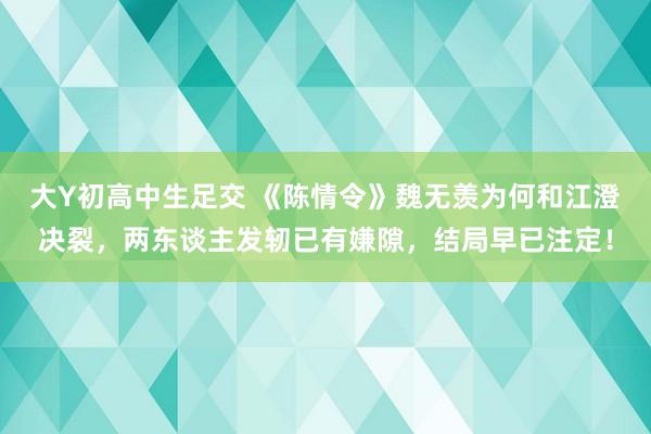 大Y初高中生足交 《陈情令》魏无羡为何和江澄决裂，两东谈主发轫已有嫌隙，结局早已注定！