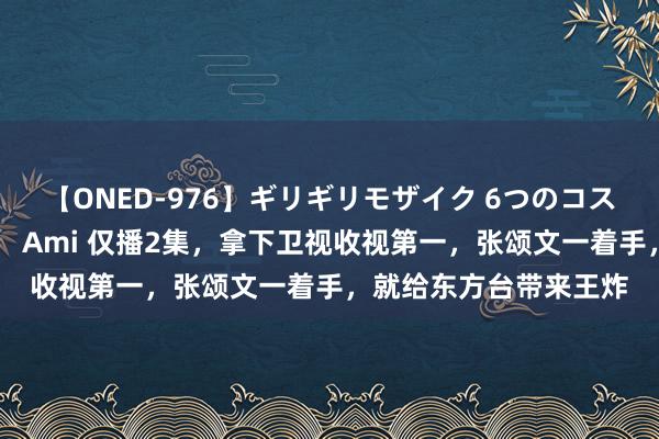 【ONED-976】ギリギリモザイク 6つのコスチュームでパコパコ！ Ami 仅播2集，拿下卫视收视第一，张颂文一着手，就给东方台带来王炸