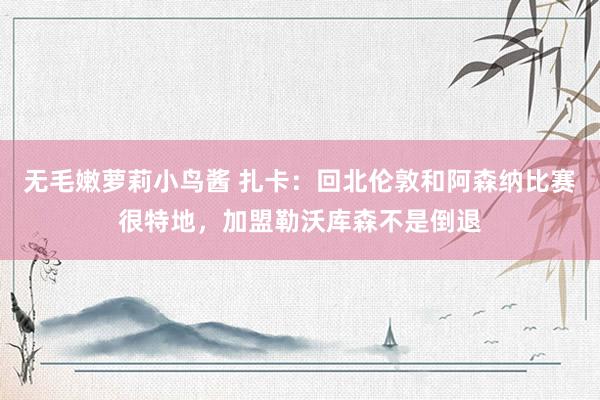 无毛嫩萝莉小鸟酱 扎卡：回北伦敦和阿森纳比赛很特地，加盟勒沃库森不是倒退