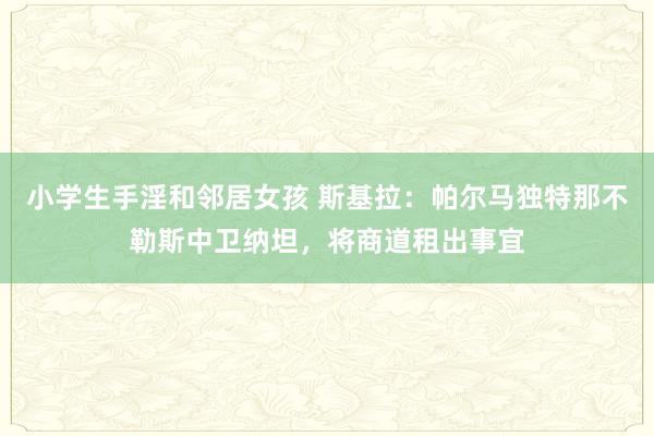 小学生手淫和邻居女孩 斯基拉：帕尔马独特那不勒斯中卫纳坦，将商道租出事宜