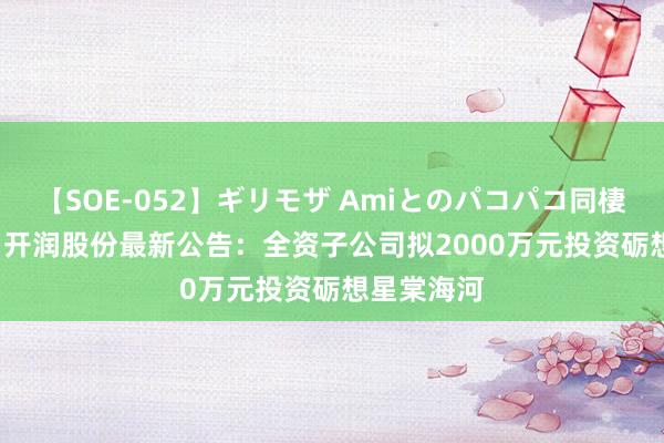 【SOE-052】ギリモザ Amiとのパコパコ同棲生活 Ami 开润股份最新公告：全资子公司拟2000万元投资砺想星棠海河