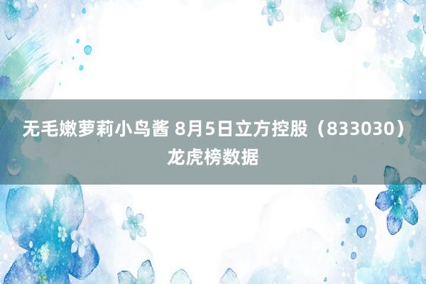 无毛嫩萝莉小鸟酱 8月5日立方控股（833030）龙虎榜数据