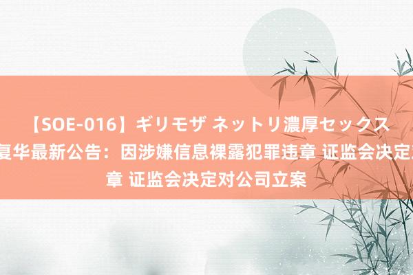 【SOE-016】ギリモザ ネットリ濃厚セックス Ami 复旦复华最新公告：因涉嫌信息裸露犯罪违章 证监会决定对公司立案