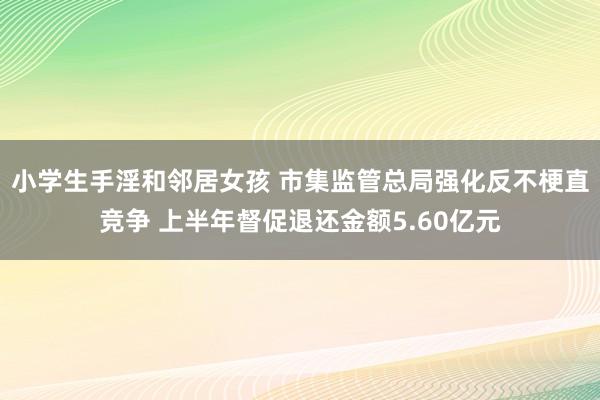 小学生手淫和邻居女孩 市集监管总局强化反不梗直竞争 上半年督促退还金额5.60亿元