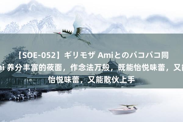 【SOE-052】ギリモザ Amiとのパコパコ同棲生活 Ami 养分丰富的莜面，作念法万般，既能怡悦味蕾，又能散伙上手