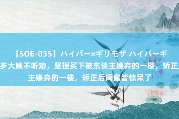 【SOE-035】ハイパー×ギリモザ ハイパーギリモザ Ami 55岁大姨不听劝，坚捏买下被东谈主嫌弃的一楼，矫正后闺蜜皆惊呆了