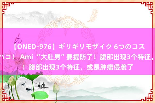 【ONED-976】ギリギリモザイク 6つのコスチュームでパコパコ！ Ami “大肚男”要提防了！腹部出现3个特征，或是肿瘤侵袭了