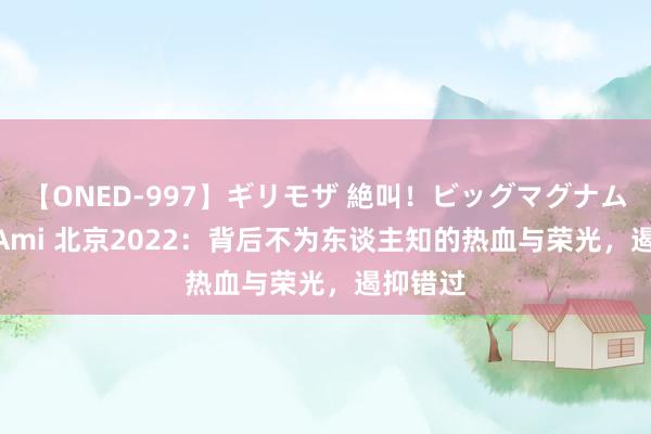 【ONED-997】ギリモザ 絶叫！ビッグマグナムFUCK Ami 北京2022：背后不为东谈主知的热血与荣光，遏抑错过