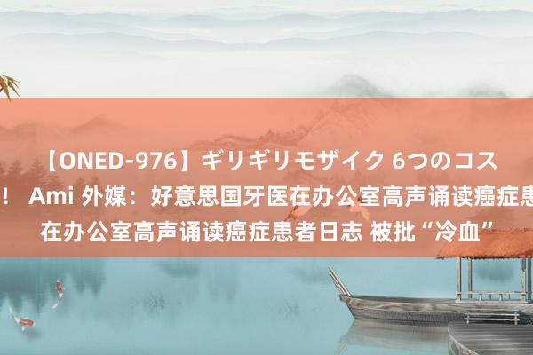 【ONED-976】ギリギリモザイク 6つのコスチュームでパコパコ！ Ami 外媒：好意思国牙医在办公室高声诵读癌症患者日志 被批“冷血”