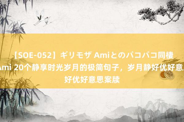 【SOE-052】ギリモザ Amiとのパコパコ同棲生活 Ami 20个静享时光岁月的极简句子，岁月静好优好意思案牍