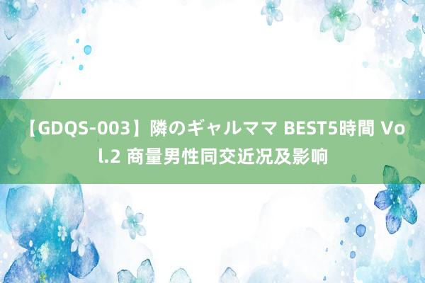 【GDQS-003】隣のギャルママ BEST5時間 Vol.2 商量男性同交近况及影响