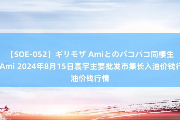 【SOE-052】ギリモザ Amiとのパコパコ同棲生活 Ami 2024年8月15日寰宇主要批发市集长入油价钱行情