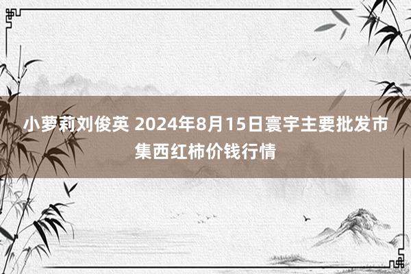 小萝莉刘俊英 2024年8月15日寰宇主要批发市集西红柿价钱行情