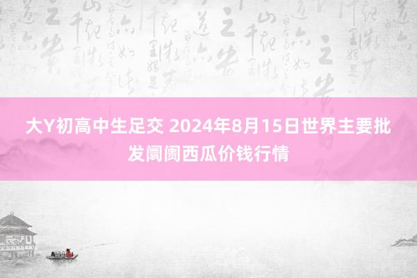 大Y初高中生足交 2024年8月15日世界主要批发阛阓西瓜价钱行情