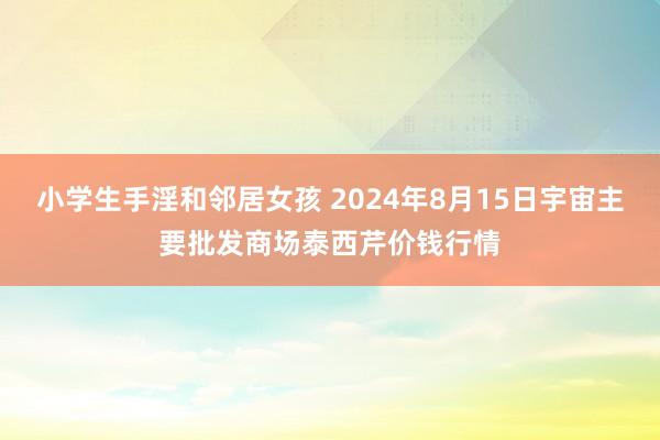 小学生手淫和邻居女孩 2024年8月15日宇宙主要批发商场泰西芹价钱行情