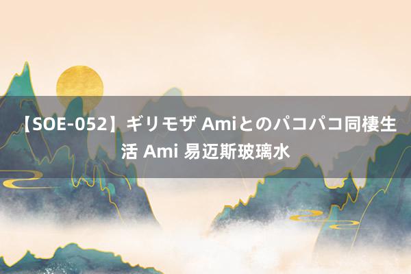 【SOE-052】ギリモザ Amiとのパコパコ同棲生活 Ami 易迈斯玻璃水