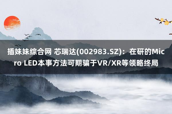 插妹妹综合网 芯瑞达(002983.SZ)：在研的Micro LED本事方法可期骗于VR/XR等领略终局