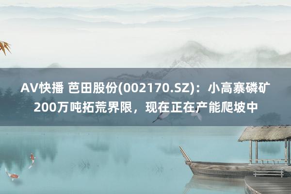 AV快播 芭田股份(002170.SZ)：小高寨磷矿200万吨拓荒界限，现在正在产能爬坡中