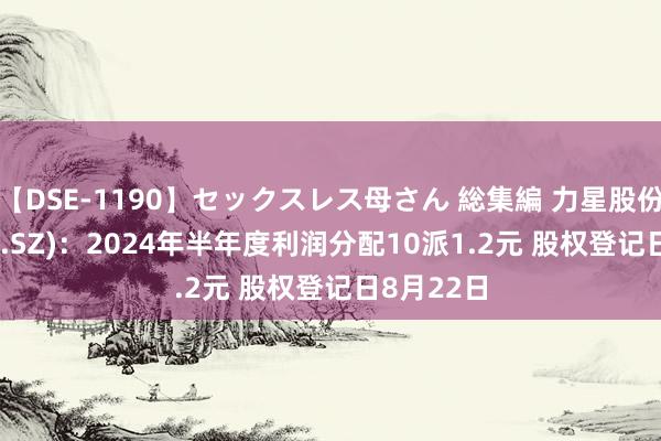 【DSE-1190】セックスレス母さん 総集編 力星股份(300421.SZ)：2024年半年度利润分配10派1.2元 股权登记日8月22日