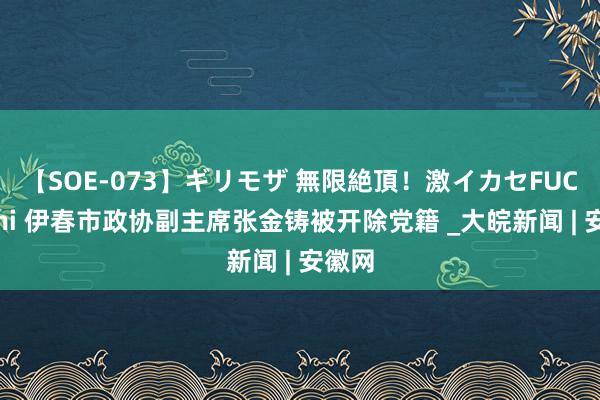 【SOE-073】ギリモザ 無限絶頂！激イカセFUCK Ami 伊春市政协副主席张金铸被开除党籍 _大皖新闻 | 安徽网