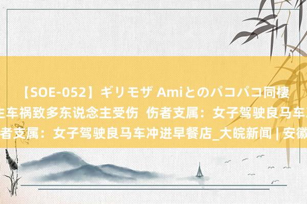 【SOE-052】ギリモザ Amiとのパコパコ同棲生活 Ami 四川渠县发生车祸致多东说念主受伤  伤者支属：女子驾驶良马车冲进早餐店_大皖新闻 | 安徽网