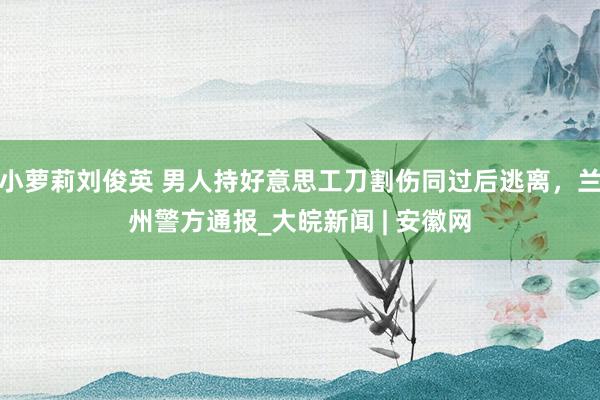 小萝莉刘俊英 男人持好意思工刀割伤同过后逃离，兰州警方通报_大皖新闻 | 安徽网