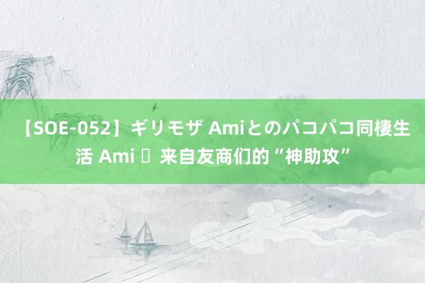 【SOE-052】ギリモザ Amiとのパコパコ同棲生活 Ami ​来自友商们的“神助攻”