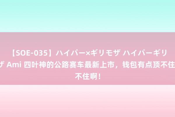 【SOE-035】ハイパー×ギリモザ ハイパーギリモザ Ami 四叶神的公路赛车最新上市，钱包有点顶不住啊！