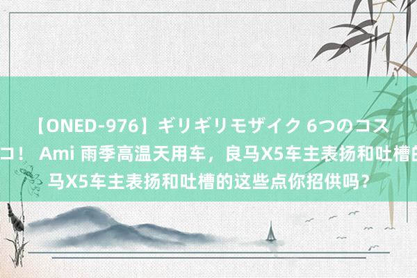 【ONED-976】ギリギリモザイク 6つのコスチュームでパコパコ！ Ami 雨季高温天用车，良马X5车主表扬和吐槽的这些点你招供吗？