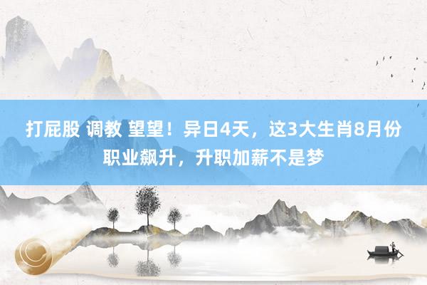 打屁股 调教 望望！异日4天，这3大生肖8月份职业飙升，升职加薪不是梦