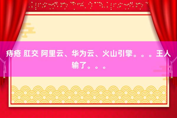 痔疮 肛交 阿里云、华为云、火山引擎。。。王人输了。。。