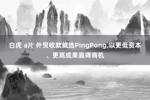 白虎 a片 外贸收款就选PingPong，以更低资本、更高成果赢得商机