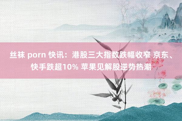 丝袜 porn 快讯：港股三大指数跌幅收窄 京东、快手跌超10% 苹果见解股逆势热潮