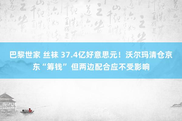 巴黎世家 丝袜 37.4亿好意思元！沃尔玛清仓京东“筹钱” 但两边配合应不受影响