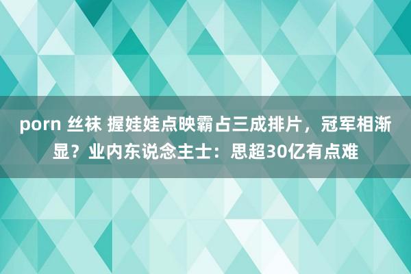 porn 丝袜 握娃娃点映霸占三成排片，冠军相渐显？业内东说念主士：思超30亿有点难